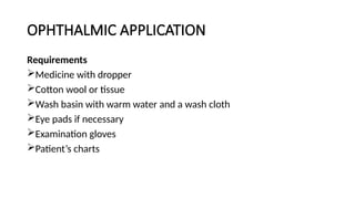 OPHTHALMIC APPLICATION
Requirements
Medicine with dropper
Cotton wool or tissue
Wash basin with warm water and a wash cloth
Eye pads if necessary
Examination gloves
Patient’s charts
 