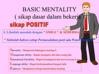 BASIC MENTALITY
( sikap dasar dalam bekerja )
4. Lihatlah masalah dengan “ SMILE “ & SEDERHANAKAN.
“ Yakinlah bahwa setiap Permasalahan pasti ada Pemecahannya “
Speciality : Menguasai bidangnya masing-2.
Management Ability : Dapat mengatur diri dan orang lain
International Flexibility : Dapat beradaptasi dan berwawasan Luas
Language ability : Dapat berkomunikasi dengan baik
Endeavor : Mempunyai sikap mental tahan banting
 
