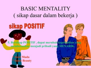 5. Bersikap POSITIF , dapat merubah kepribadian yang
membosankan menjadi pribadi yang MENARIK.
* Awet Muda
* Inner Beauty
BASIC MENTALITY
( sikap dasar dalam bekerja )
 