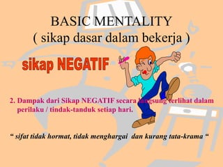 BASIC MENTALITY
( sikap dasar dalam bekerja )
2. Dampak dari Sikap NEGATIF secara langsung terlihat dalam
perilaku / tindak-tanduk setiap hari.
“ sifat tidak hormat, tidak menghargai dan kurang tata-krama “
 