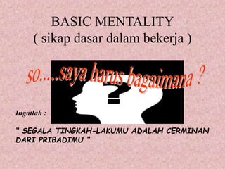 BASIC MENTALITY
( sikap dasar dalam bekerja )
Ingatlah :
“ SEGALA TINGKAH-LAKUMU ADALAH CERMINAN
DARI PRIBADIMU “
 