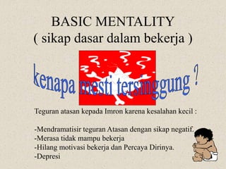 BASIC MENTALITY
( sikap dasar dalam bekerja )
Teguran atasan kepada Imron karena kesalahan kecil :
-Mendramatisir teguran Atasan dengan sikap negatif.
-Merasa tidak mampu bekerja
-Hilang motivasi bekerja dan Percaya Dirinya.
-Depresi
 