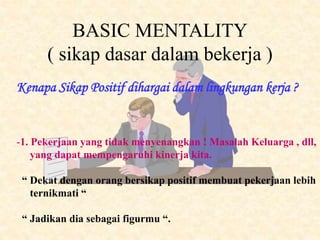 BASIC MENTALITY
( sikap dasar dalam bekerja )
-1. Pekerjaan yang tidak menyenangkan ! Masalah Keluarga , dll,
yang dapat mempengaruhi kinerja kita.
“ Dekat dengan orang bersikap positif membuat pekerjaan lebih
ternikmati “
“ Jadikan dia sebagai figurmu “.
Kenapa Sikap Positif dihargai dalam lingkungan kerja ?
 