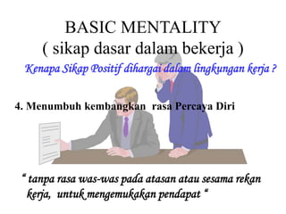 BASIC MENTALITY
( sikap dasar dalam bekerja )
Kenapa Sikap Positif dihargai dalam lingkungan kerja ?
4. Menumbuh kembangkan rasa Percaya Diri
“ tanpa rasa was-was pada atasan atau sesama rekan
kerja, untuk mengemukakan pendapat “
 