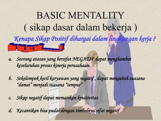 BASIC MENTALITY
( sikap dasar dalam bekerja )
Kenapa Sikap Positif dihargai dalam lingkungan kerja ?
a. Seorang atasan yang bersifat NEGATIF dapat menghambat
keseluruhan proses kinerja perusahaan.
b. Sekelompok kecil karyawan yang negatif , dapat mengubah suasana
“damai” menjadi suasana “tempur”
c. Sikap negatif dapat mematikan kreativitas.
d. Kecantikan bisa pudar dengan timbulnya sifat negatif
 