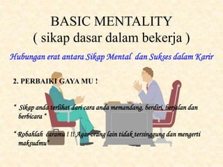 BASIC MENTALITY
( sikap dasar dalam bekerja )
Hubungan erat antara Sikap Mental dan Sukses dalam Karir
2. PERBAIKI GAYA MU !
“ Sikap anda terlihat dari cara anda memandang, berdiri, berjalan dan
berbicara “
“ Robahlah caramu ! !! Agar orang lain tidak tersinggung dan mengerti
maksudmu“
 