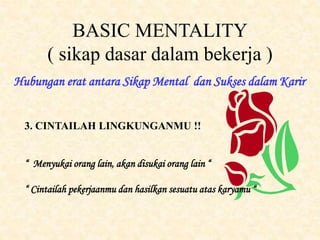 BASIC MENTALITY
( sikap dasar dalam bekerja )
Hubungan erat antara Sikap Mental dan Sukses dalam Karir
3. CINTAILAH LINGKUNGANMU !!
“ Menyukai orang lain, akan disukai orang lain “
“ Cintailah pekerjaanmu dan hasilkan sesuatu atas karyamu “
 
