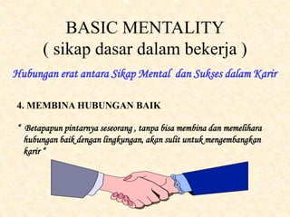 BASIC MENTALITY
( sikap dasar dalam bekerja )
Hubungan erat antara Sikap Mental dan Sukses dalam Karir
4. MEMBINA HUBUNGAN BAIK
“ Betapapun pintarnya seseorang , tanpa bisa membina dan memelihara
hubungan baik dengan lingkungan, akan sulit untuk mengembangkan
karir “
 