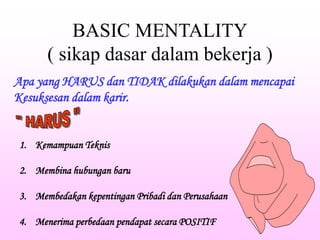 BASIC MENTALITY
( sikap dasar dalam bekerja )
Apa yang HARUS dan TIDAK dilakukan dalam mencapai
Kesuksesan dalam karir.
1. Kemampuan Teknis
2. Membina hubungan baru
3. Membedakan kepentingan Pribadi dan Perusahaan
4. Menerima perbedaan pendapat secara POSITIF
tito
 