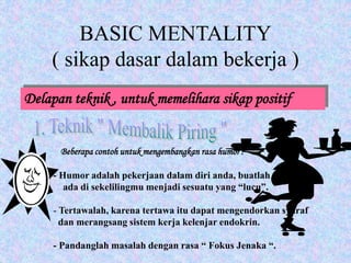 BASIC MENTALITY
( sikap dasar dalam bekerja )
Delapan teknik , untuk memelihara sikap positif
Beberapa contoh untuk mengembangkan rasa humor :
- Humor adalah pekerjaan dalam diri anda, buatlah yang
ada di sekelilingmu menjadi sesuatu yang “lucu”.
- Tertawalah, karena tertawa itu dapat mengendorkan syaraf
dan merangsang sistem kerja kelenjar endokrin.
- Pandanglah masalah dengan rasa “ Fokus Jenaka “.
 