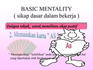 BASIC MENTALITY
( sikap dasar dalam bekerja )
Delapan teknik , untuk memelihara sikap positif
“ Meningkatkan “ kelebihan” anda untuk mengerjakan hal-hal
yang diperlukan oleh lingkungan anda “
 