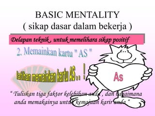 BASIC MENTALITY
( sikap dasar dalam bekerja )
Delapan teknik , untuk memelihara sikap positif
“ Tuliskan tiga faktor kelebihan anda , dan bagaimana
anda memakainya untuk kemajuan karir anda “
 
