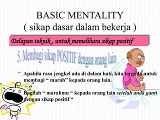 BASIC MENTALITY
( sikap dasar dalam bekerja )
Delapan teknik , untuk memelihara sikap positif
“ Apabila rasa jengkel ada di dalam hati, kita tergoda untuk
membagi “ marah” kepada orang lain.
“ Bagilah “ marahmu “ kepada orang lain setelah anda ganti
dengan sikap positif “
 