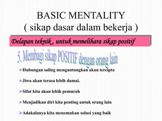 BASIC MENTALITY
( sikap dasar dalam bekerja )
Delapan teknik , untuk memelihara sikap positif
Hubungan saling menguntungkan akan tercipta
Jiwa akan terasa lebih damai.
Sifat kita akan lebih pemurah
Menjadikan diri kita penting untuk orang lain
Adakalanya kita menemukan solusi yang baik
 