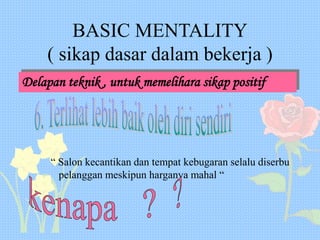 BASIC MENTALITY
( sikap dasar dalam bekerja )
Delapan teknik , untuk memelihara sikap positif
“ Salon kecantikan dan tempat kebugaran selalu diserbu
pelanggan meskipun harganya mahal “
 