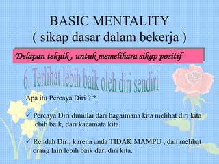 BASIC MENTALITY
( sikap dasar dalam bekerja )
Delapan teknik , untuk memelihara sikap positif
Apa itu Percaya Diri ? ?
 Percaya Diri dimulai dari bagaimana kita melihat diri kita
lebih baik, dari kacamata kita.
 Rendah Diri, karena anda TIDAK MAMPU , dan melihat
orang lain lebih baik dari diri kita.
 