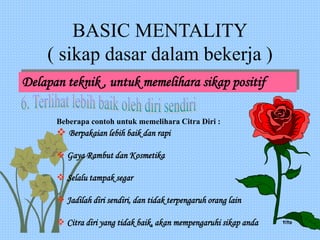 BASIC MENTALITY
( sikap dasar dalam bekerja )
Delapan teknik , untuk memelihara sikap positif
Beberapa contoh untuk memelihara Citra Diri :
 Berpakaian lebih baik dan rapi
 Gaya Rambut dan Kosmetika
 Selalu tampak segar
 Jadilah diri sendiri, dan tidak terpengaruh orang lain
 Citra diri yang tidak baik, akan mempengaruhi sikap anda tito
 