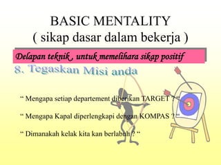 BASIC MENTALITY
( sikap dasar dalam bekerja )
Delapan teknik , untuk memelihara sikap positif
“ Mengapa setiap departement diberikan TARGET ? “
“ Mengapa Kapal diperlengkapi dengan KOMPAS ? “
“ Dimanakah kelak kita kan berlabuh ? “
 