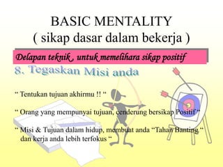 BASIC MENTALITY
( sikap dasar dalam bekerja )
Delapan teknik , untuk memelihara sikap positif
“ Tentukan tujuan akhirmu !! “
“ Orang yang mempunyai tujuan, cenderung bersikap Positif “
“ Misi & Tujuan dalam hidup, membuat anda “Tahan Banting “
dan kerja anda lebih terfokus “
 
