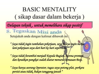 BASIC MENTALITY
( sikap dasar dalam bekerja )
Delapan teknik , untuk memelihara sikap positif
Setujukah anda dengan kalimat dibawah ini :
“ Saya tidak ingin tambahan pekerjaan, saya hanya ingin menja-
lani pekerjaan saya dari hari ke hari seperti ini “
“ Saya tidak berambisi menjadi Kepala Bagian, karena promosi
dan kenaikan pangkat sudah diatur menurut kemauan Boss.
“ Saya hanya seorang Operator, tugas saya potong plat, perkara
persisi atau tidak, bukan tanggung jawab “
 
