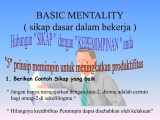 BASIC MENTALITY
( sikap dasar dalam bekerja )
1. Berikan Contoh Sikap yang baik
“ Jangan hanya mengajarkan dengan kata-2, dirimu adalah cermin
bagi orang-2 di sekelilingmu “
“ Hilangnya kredibilitas Pemimpin dapat disebabkan oleh kelakuan”
 