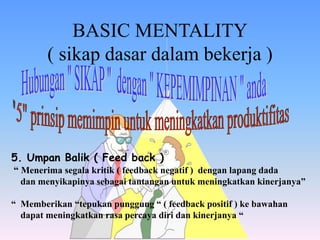 BASIC MENTALITY
( sikap dasar dalam bekerja )
5. Umpan Balik ( Feed back )
“ Menerima segala kritik ( feedback negatif ) dengan lapang dada
dan menyikapinya sebagai tantangan untuk meningkatkan kinerjanya”
“ Memberikan “tepukan punggung “ ( feedback positif ) ke bawahan
dapat meningkatkan rasa percaya diri dan kinerjanya “
 