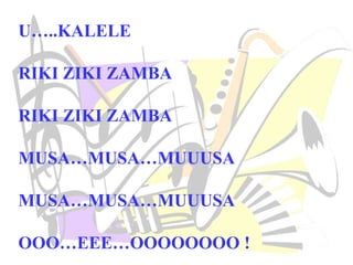 U…..KALELE
RIKI ZIKI ZAMBA
RIKI ZIKI ZAMBA
MUSA…MUSA…MUUUSA
MUSA…MUSA…MUUUSA
OOO…EEE…OOOOOOOO !
 