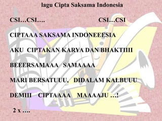 lagu Cipta Saksama Indonesia
CSI…CSI…. CSI…CSI
CIPTAAA SAKSAMA INDONEEESIA
AKU CIPTAKAN KARYA DAN BHAKTIIII
BEEERSAMAAA SAMAAAA
MARI BERSATUUU, DIDALAM KALBUUU
DEMIII CIPTAAAA MAAAAJU …!
2 x ….
 