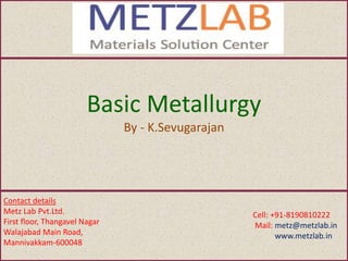 Basic Metallurgy
By - K.Sevugarajan
Contact details
Metz Lab Pvt.Ltd.
First floor, Thangavel Nagar
Walajabad Main Road,
Mannivakkam-600048
Cell: +91-8190810222
Mail: metz@metzlab.in
www.metzlab.in
 