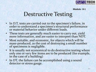 Destructive Testing
• In D.T, tests are carried out to the specimen's failure, in
order to understand a specimen's structural performance
or material behavior under different loads.
• These tests are generally much easier to carry out, yield
more information, and are easier to interpret than NDT.
• Most suitable, and economic, for objects which will be
mass-produced, as the cost of destroying a small number
of specimens is negligible.
• It is usually not economical to do destructive testing where
only one or very few items are to be produced (for example,
in the case of a building)
• In DT, the failure can be accomplished using a sound
detector or stress gauge.
102
Module: 8-1
 