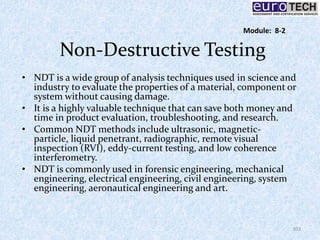 Non-Destructive Testing
• NDT is a wide group of analysis techniques used in science and
industry to evaluate the properties of a material, component or
system without causing damage.
• It is a highly valuable technique that can save both money and
time in product evaluation, troubleshooting, and research.
• Common NDT methods include ultrasonic, magnetic-
particle, liquid penetrant, radiographic, remote visual
inspection (RVI), eddy-current testing, and low coherence
interferometry.
• NDT is commonly used in forensic engineering, mechanical
engineering, electrical engineering, civil engineering, system
engineering, aeronautical engineering and art.
103
Module: 8-2
 