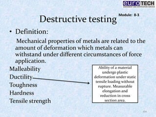 Destructive testing
• Definition:
Mechanical properties of metals are related to the
amount of deformation which metals can
withstand under different circumstances of force
application.
Malleability
Ductility
Toughness
Hardness
Tensile strength
Ability of a material
undergo plastic
deformation under static
tensile loading without
rupture. Measurable
elongation and
reduction in cross
section area.
104
Module: 8-3
 