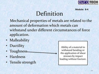 Definition
Mechanical properties of metals are related to the
amount of deformation which metals can
withstand under different circumstances of force
application.
• Malleability
• Ductility
• Toughness
• Hardness
• Tensile strength
Ability of a material to
withstand bending or
the application of shear
stresses by impact
loading without fracture.
105
Module: 8-4
 