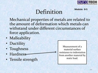 Definition
Mechanical properties of metals are related to
the amount of deformation which metals can
withstand under different circumstances of
force application.
• Malleability
• Ductility
• Toughness
• Hardness
• Tensile strength
Measurement of a
material surface
resistance to indentation
from another material by
static load.
106
Module: 8-5
 