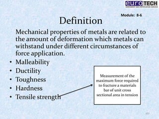 Definition
Mechanical properties of metals are related to
the amount of deformation which metals can
withstand under different circumstances of
force application.
• Malleability
• Ductility
• Toughness
• Hardness
• Tensile strength
Measurement of the
maximum force required
to fracture a materials
bar of unit cross
sectional area in tension
107
Module: 8-6
 