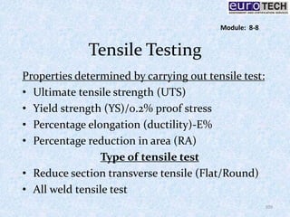 Tensile Testing
Properties determined by carrying out tensile test:
• Ultimate tensile strength (UTS)
• Yield strength (YS)/0.2% proof stress
• Percentage elongation (ductility)-E%
• Percentage reduction in area (RA)
Type of tensile test
• Reduce section transverse tensile (Flat/Round)
• All weld tensile test
109
Module: 8-8
 