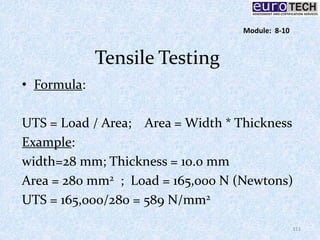 Tensile Testing
• Formula:
UTS = Load / Area; Area = Width * Thickness
Example:
width=28 mm; Thickness = 10.0 mm
Area = 280 mm2 ; Load = 165,000 N (Newtons)
UTS = 165,000/280 = 589 N/mm2
111
Module: 8-10
 