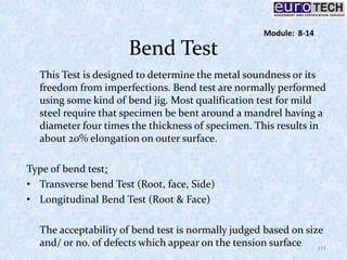 Bend Test
This Test is designed to determine the metal soundness or its
freedom from imperfections. Bend test are normally performed
using some kind of bend jig. Most qualification test for mild
steel require that specimen be bent around a mandrel having a
diameter four times the thickness of specimen. This results in
about 20% elongation on outer surface.
Type of bend test:
• Transverse bend Test (Root, face, Side)
• Longitudinal Bend Test (Root & Face)
The acceptability of bend test is normally judged based on size
and/ or no. of defects which appear on the tension surface 115
Module: 8-14
 