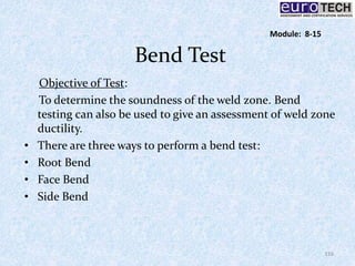 Bend Test
Objective of Test:
To determine the soundness of the weld zone. Bend
testing can also be used to give an assessment of weld zone
ductility.
• There are three ways to perform a bend test:
• Root Bend
• Face Bend
• Side Bend
116
Module: 8-15
 