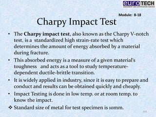 Charpy Impact Test
• The Charpy impact test, also known as the Charpy V-notch
test, is a standardized high strain-rate test which
determines the amount of energy absorbed by a material
during fracture.
• This absorbed energy is a measure of a given material‘s
toughness and acts as a tool to study temperature-
dependent ductile-brittle transition.
• It is widely applied in industry, since it is easy to prepare and
conduct and results can be obtained quickly and cheaply.
• Impact Testing is done in low temp. or at room temp. to
know the impact.
 Standard size of metal for test specimen is 10mm.
119
Module: 8-18
 