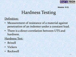 Hardness Testing
Definition:
• Measurement of resistance of a material against
penetration of an indenter under a constant load.
• There is a direct correlation between UTS and
hardness.
Hardness Test:
• Brinell
• Vickers
• Rockwell
122
Module: 8-21
 