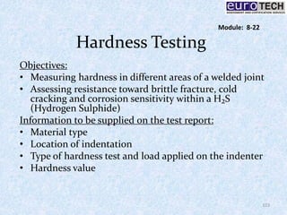 Hardness Testing
Objectives:
• Measuring hardness in different areas of a welded joint
• Assessing resistance toward brittle fracture, cold
cracking and corrosion sensitivity within a H₂S
(Hydrogen Sulphide)
Information to be supplied on the test report:
• Material type
• Location of indentation
• Type of hardness test and load applied on the indenter
• Hardness value
123
Module: 8-22
 