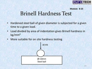 Brinell Hardness Test
• Hardened steel ball of given diameter is subjected for a given
time to a given load.
• Load divided by area of indentation gives Brinell hardness in
kg/mm²
• More suitable for on site hardness testing
Ø=10mm
Steel ball
30 KN
126
Module: 8-25
 