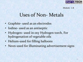 Uses of Non- Metals
• Graphite- used as an electrodes
• Iodine- used as an antiseptic
• Hydrogen- used in oxy Hydrogen torch, For
hydrogenation of vegetable oils
• Helium-used for filling balloons
• Neon-used for illuminating advertisement signs
13
Module: 1-8
 