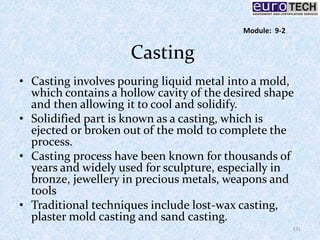 Casting
• Casting involves pouring liquid metal into a mold,
which contains a hollow cavity of the desired shape
and then allowing it to cool and solidify.
• Solidified part is known as a casting, which is
ejected or broken out of the mold to complete the
process.
• Casting process have been known for thousands of
years and widely used for sculpture, especially in
bronze, jewellery in precious metals, weapons and
tools
• Traditional techniques include lost-wax casting,
plaster mold casting and sand casting.
131
Module: 9-2
 