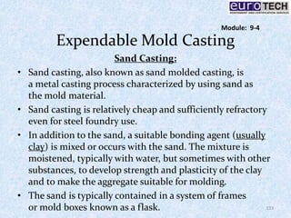Expendable Mold Casting
Sand Casting:
• Sand casting, also known as sand molded casting, is
a metal casting process characterized by using sand as
the mold material.
• Sand casting is relatively cheap and sufficiently refractory
even for steel foundry use.
• In addition to the sand, a suitable bonding agent (usually
clay) is mixed or occurs with the sand. The mixture is
moistened, typically with water, but sometimes with other
substances, to develop strength and plasticity of the clay
and to make the aggregate suitable for molding.
• The sand is typically contained in a system of frames
or mold boxes known as a flask. 133
Module: 9-4
 