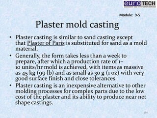 Plaster mold casting
• Plaster casting is similar to sand casting except
that Plaster of Paris is substituted for sand as a mold
material.
• Generally, the form takes less than a week to
prepare, after which a production rate of 1–
10 units/hr mold is achieved, with items as massive
as 45 kg (99 lb) and as small as 30 g (1 oz) with very
good surface finish and close tolerances.
• Plaster casting is an inexpensive alternative to other
molding processes for complex parts due to the low
cost of the plaster and its ability to produce near net
shape castings.
134
Module: 9-5
 