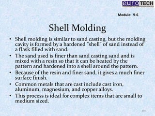 Shell Molding
• Shell molding is similar to sand casting, but the molding
cavity is formed by a hardened "shell" of sand instead of
a flask filled with sand.
• The sand used is finer than sand casting sand and is
mixed with a resin so that it can be heated by the
pattern and hardened into a shell around the pattern.
• Because of the resin and finer sand, it gives a much finer
surface finish.
• Common metals that are cast include cast iron,
aluminum, magnesium, and copper alloys.
• This process is ideal for complex items that are small to
medium sized.
135
Module: 9-6
 
