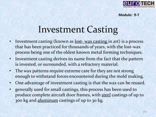 Investment Casting
• Investment casting (known as lost- wax casting in art) is a process
that has been practiced for thousands of years, with the lost-wax
process being one of the oldest known metal forming techniques.
• Investment casting derives its name from the fact that the pattern
is invested, or surrounded, with a refractory material.
• The wax patterns require extreme care for they are not strong
enough to withstand forces encountered during the mold making.
• One advantage of investment casting is that the wax can be reused.
• generally used for small castings, this process has been used to
produce complete aircraft door frames, with steel castings of up to
300 kg and aluminum castings of up to 30 kg.
136
Module: 9-7
 