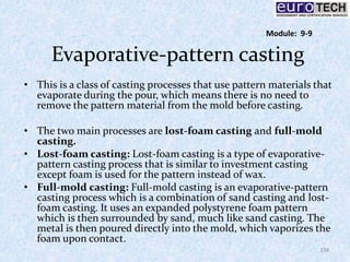 Evaporative-pattern casting
• This is a class of casting processes that use pattern materials that
evaporate during the pour, which means there is no need to
remove the pattern material from the mold before casting.
• The two main processes are lost-foam casting and full-mold
casting.
• Lost-foam casting: Lost-foam casting is a type of evaporative-
pattern casting process that is similar to investment casting
except foam is used for the pattern instead of wax.
• Full-mold casting: Full-mold casting is an evaporative-pattern
casting process which is a combination of sand casting and lost-
foam casting. It uses an expanded polystyrene foam pattern
which is then surrounded by sand, much like sand casting. The
metal is then poured directly into the mold, which vaporizes the
foam upon contact.
138
Module: 9-9
 